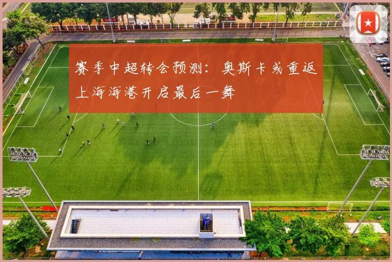 赛季中超转会预测：奥斯卡或重返上海海港开启最后一舞