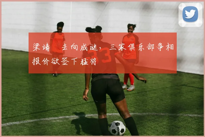 梁靖崑去向成谜，三家俱乐部争相报价欲签下猛将