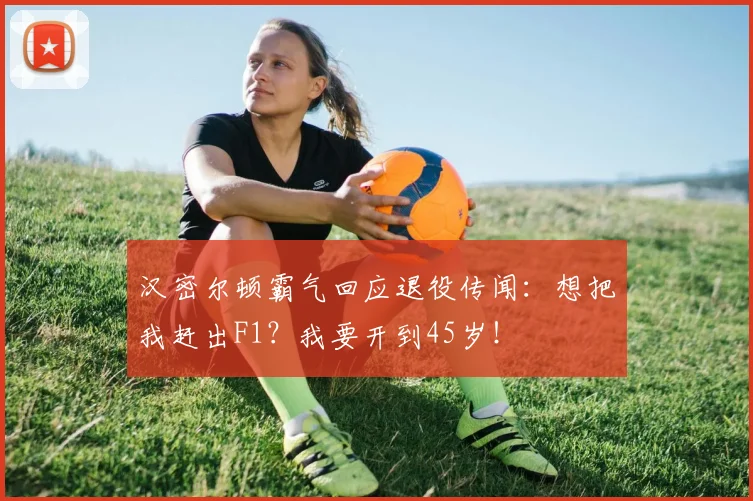 汉密尔顿霸气回应退役传闻：想把我赶出F1？我要开到45岁！
